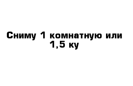 Сниму 1-комнатную или 1,5-ку